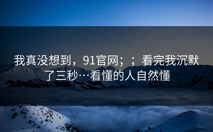 我真没想到，91官网；；看完我沉默了三秒…看懂的人自然懂