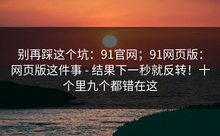 别再踩这个坑：91官网；91网页版：网页版这件事 - 结果下一秒就反转！十个里九个都错在这