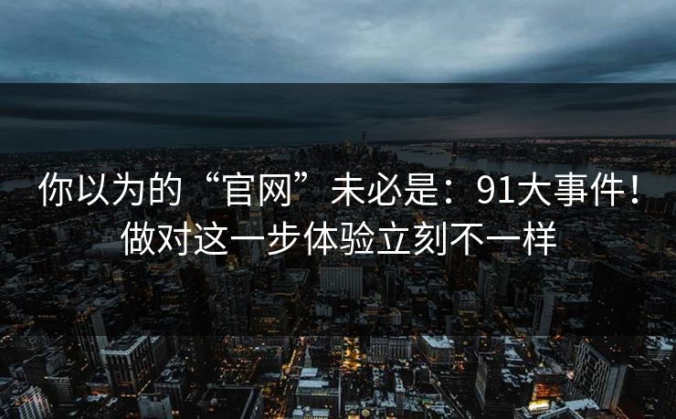 你以为的“官网”未必是：91大事件！做对这一步体验立刻不一样