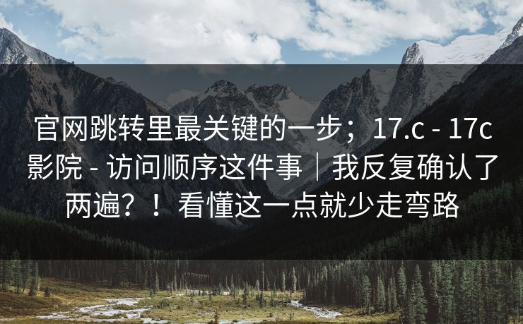 官网跳转里最关键的一步；17.c - 17c影院 - 访问顺序这件事｜我反复确认了两遍？！看懂这一点就少走弯路