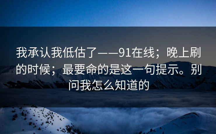我承认我低估了——91在线；晚上刷的时候；最要命的是这一句提示。别问我怎么知道的
