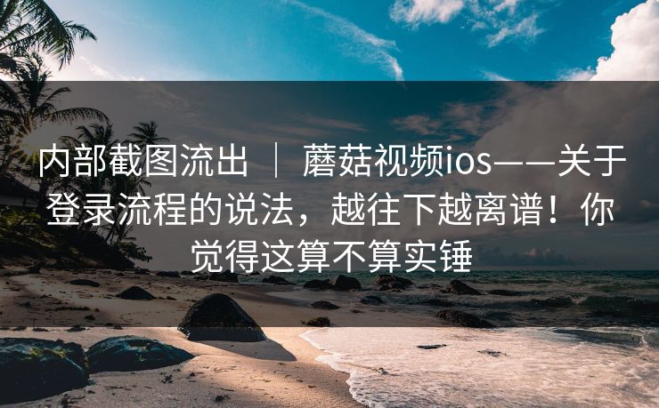 内部截图流出 ｜ 蘑菇视频ios——关于登录流程的说法，越往下越离谱！你觉得这算不算实锤