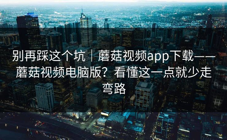 别再踩这个坑｜蘑菇视频app下载——蘑菇视频电脑版？看懂这一点就少走弯路