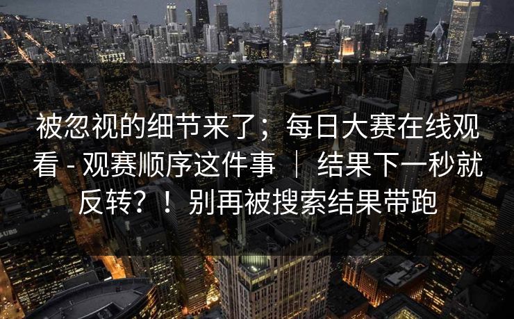 被忽视的细节来了；每日大赛在线观看 - 观赛顺序这件事 ｜ 结果下一秒就反转？！别再被搜索结果带跑