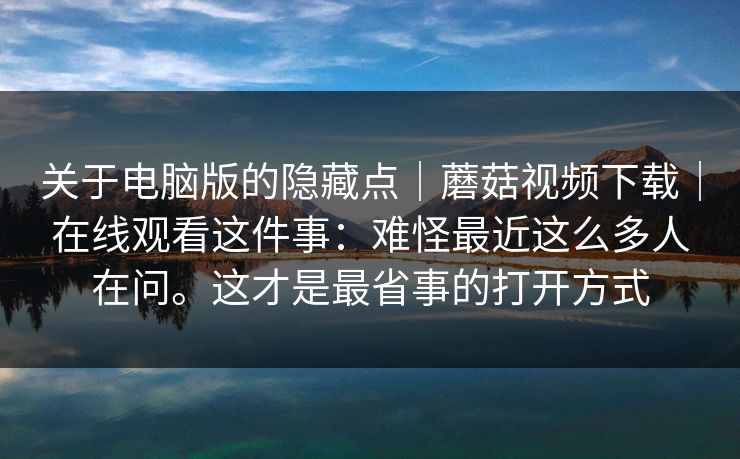 关于电脑版的隐藏点｜蘑菇视频下载｜在线观看这件事：难怪最近这么多人在问。这才是最省事的打开方式
