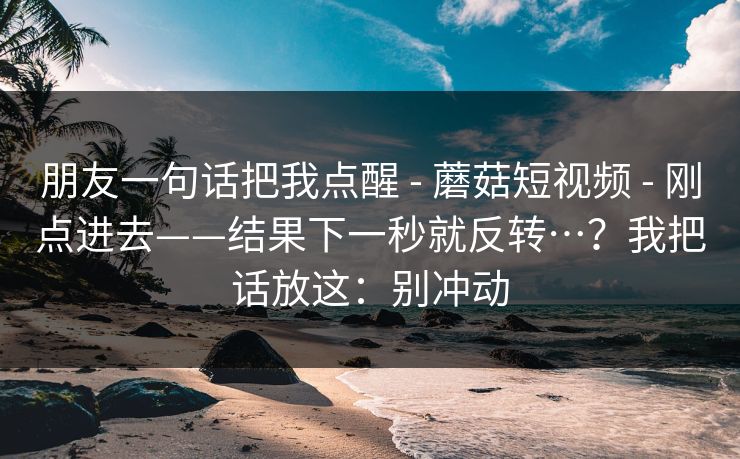 朋友一句话把我点醒 - 蘑菇短视频 - 刚点进去——结果下一秒就反转…？我把话放这：别冲动