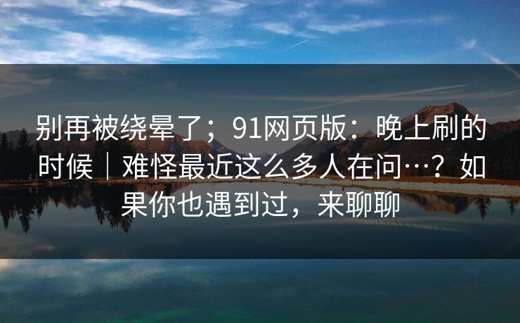 别再被绕晕了；91网页版：晚上刷的时候｜难怪最近这么多人在问…？如果你也遇到过，来聊聊