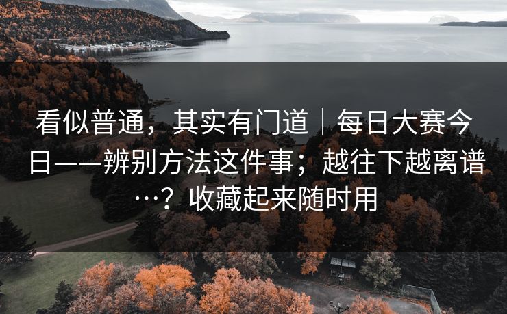 看似普通，其实有门道｜每日大赛今日——辨别方法这件事；越往下越离谱…？收藏起来随时用
