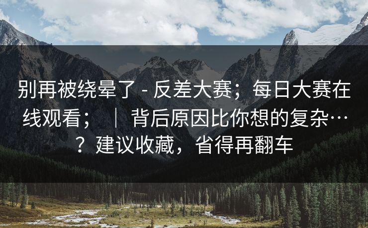 别再被绕晕了 - 反差大赛；每日大赛在线观看； ｜ 背后原因比你想的复杂…？建议收藏，省得再翻车