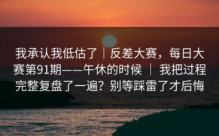 我承认我低估了｜反差大赛，每日大赛第91期——午休的时候 ｜ 我把过程完整复盘了一遍？别等踩雷了才后悔