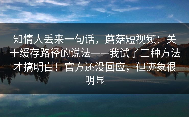 知情人丢来一句话，蘑菇短视频：关于缓存路径的说法——我试了三种方法才搞明白！官方还没回应，但迹象很明显