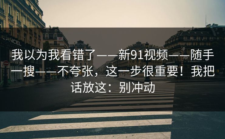 我以为我看错了——新91视频——随手一搜——不夸张，这一步很重要！我把话放这：别冲动