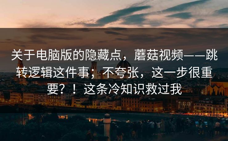 关于电脑版的隐藏点，蘑菇视频——跳转逻辑这件事；不夸张，这一步很重要？！这条冷知识救过我