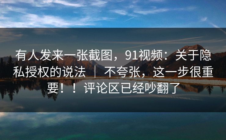 有人发来一张截图，91视频：关于隐私授权的说法 ｜ 不夸张，这一步很重要！！评论区已经吵翻了