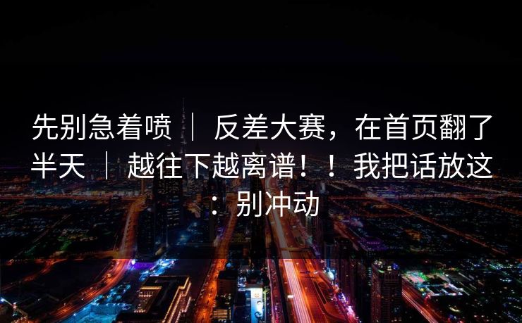 先别急着喷 ｜ 反差大赛，在首页翻了半天 ｜ 越往下越离谱！！我把话放这：别冲动
