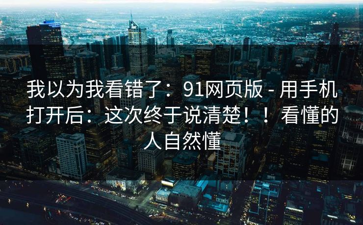 我以为我看错了：91网页版 - 用手机打开后：这次终于说清楚！！看懂的人自然懂