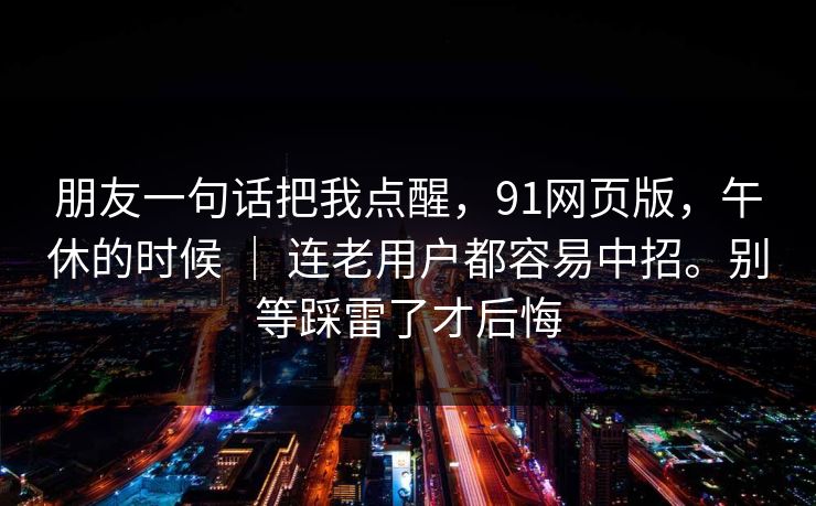 朋友一句话把我点醒，91网页版，午休的时候 ｜ 连老用户都容易中招。别等踩雷了才后悔