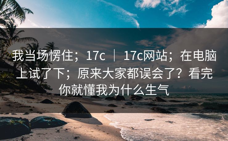 我当场愣住；17c ｜ 17c网站；在电脑上试了下；原来大家都误会了？看完你就懂我为什么生气  第1张