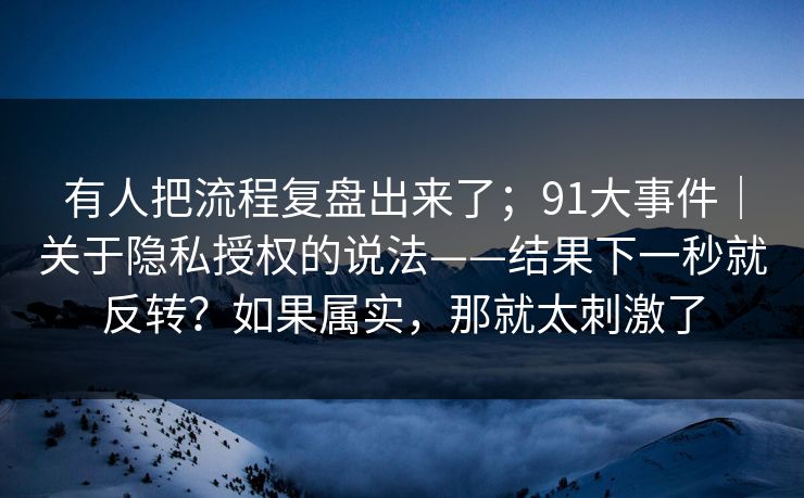 有人把流程复盘出来了；91大事件｜关于隐私授权的说法——结果下一秒就反转？如果属实，那就太刺激了