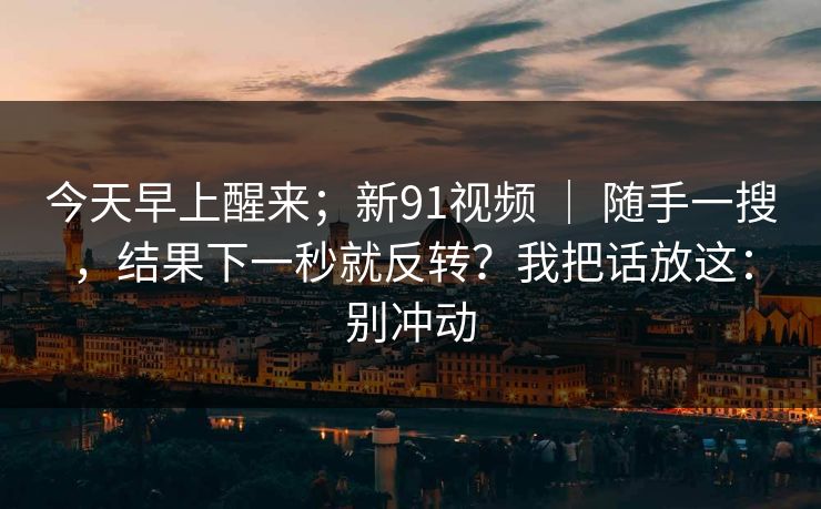 今天早上醒来；新91视频 ｜ 随手一搜，结果下一秒就反转？我把话放这：别冲动