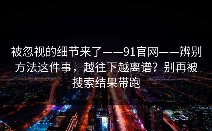 被忽视的细节来了——91官网——辨别方法这件事，越往下越离谱？别再被搜索结果带跑