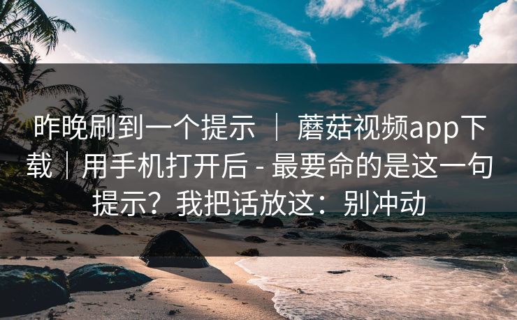 昨晚刷到一个提示 ｜ 蘑菇视频app下载｜用手机打开后 - 最要命的是这一句提示？我把话放这：别冲动