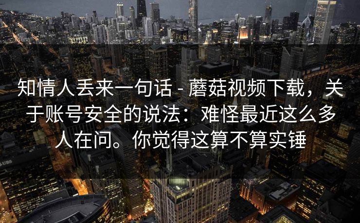 知情人丢来一句话 - 蘑菇视频下载，关于账号安全的说法：难怪最近这么多人在问。你觉得这算不算实锤