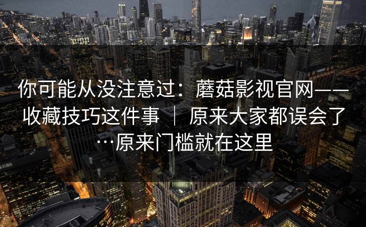 你可能从没注意过：蘑菇影视官网——收藏技巧这件事 ｜ 原来大家都误会了…原来门槛就在这里