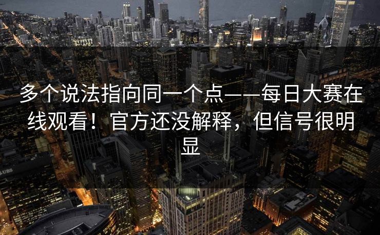 多个说法指向同一个点——每日大赛在线观看！官方还没解释，但信号很明显