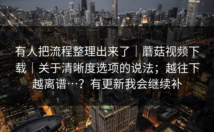 有人把流程整理出来了｜蘑菇视频下载｜关于清晰度选项的说法；越往下越离谱…？有更新我会继续补