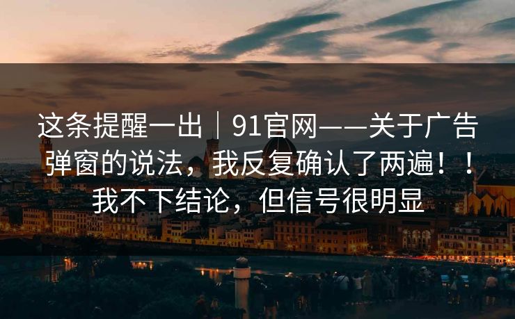 这条提醒一出｜91官网——关于广告弹窗的说法，我反复确认了两遍！！我不下结论，但信号很明显