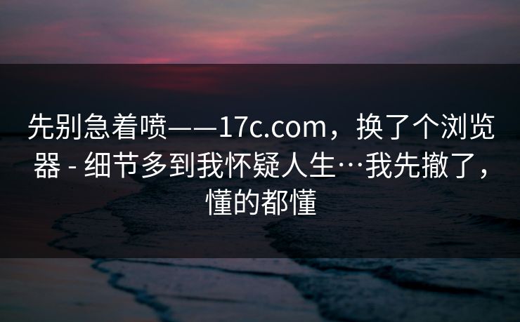 先别急着喷——17c.com，换了个浏览器 - 细节多到我怀疑人生…我先撤了，懂的都懂