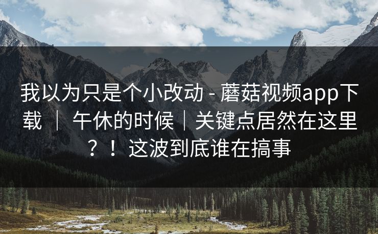 我以为只是个小改动 - 蘑菇视频app下载 ｜ 午休的时候｜关键点居然在这里？！这波到底谁在搞事