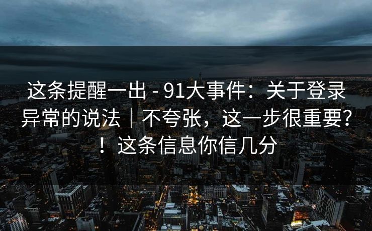 这条提醒一出 - 91大事件：关于登录异常的说法｜不夸张，这一步很重要？！这条信息你信几分  第1张