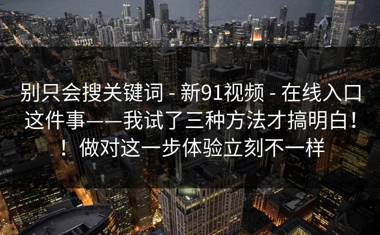 别只会搜关键词 - 新91视频 - 在线入口这件事——我试了三种方法才搞明白!!做对这一步体验立刻不一样 别只会搜关键词 - 新91视频 - 在线入口这件事——我试了三种方法才搞明白!!做对这一步体验立刻不一样