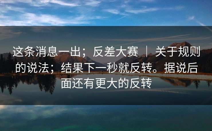 这条消息一出；反差大赛 ｜ 关于规则的说法；结果下一秒就反转。据说后面还有更大的反转