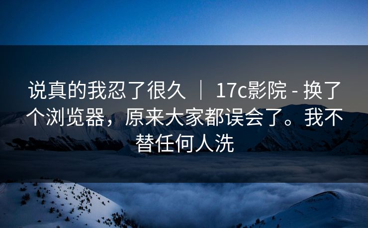 说真的我忍了很久 ｜ 17c影院 - 换了个浏览器，原来大家都误会了。我不替任何人洗