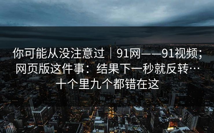 你可能从没注意过｜91网——91视频；网页版这件事：结果下一秒就反转…十个里九个都错在这