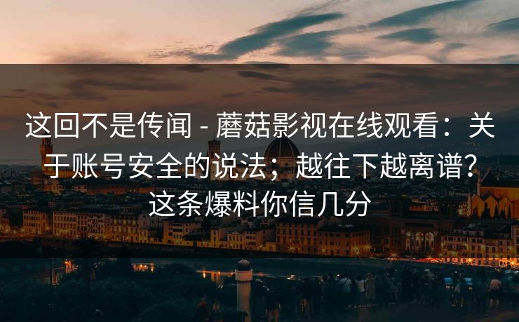 这回不是传闻 - 蘑菇影视在线观看：关于账号安全的说法；越往下越离谱？这条爆料你信几分