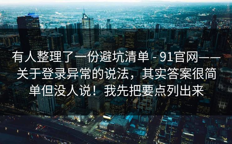 有人整理了一份避坑清单 - 91官网——关于登录异常的说法，其实答案很简单但没人说！我先把要点列出来