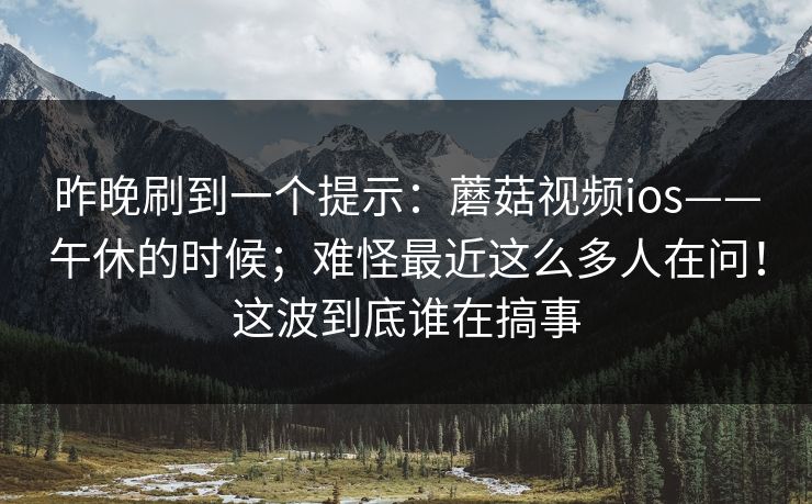 昨晚刷到一个提示：蘑菇视频ios——午休的时候；难怪最近这么多人在问！这波到底谁在搞事