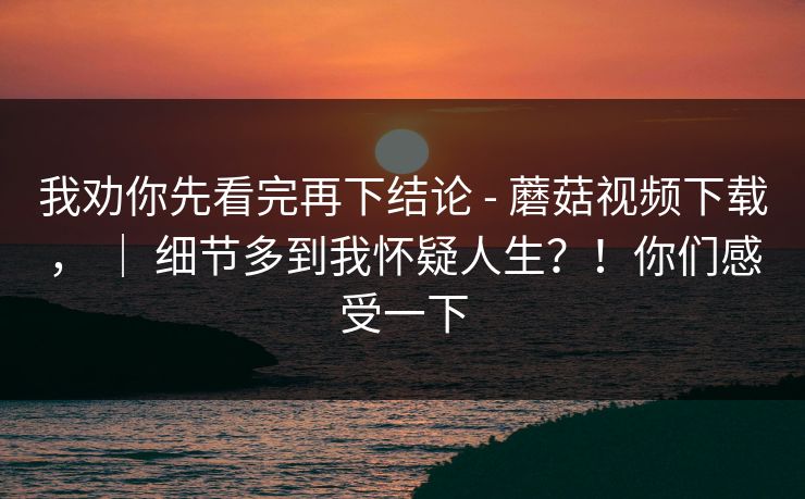 我劝你先看完再下结论 - 蘑菇视频下载， ｜ 细节多到我怀疑人生？！你们感受一下