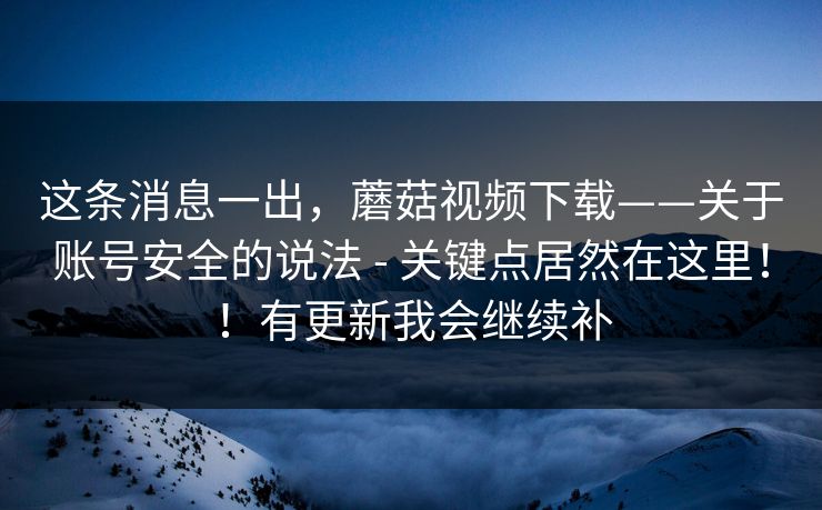 这条消息一出，蘑菇视频下载——关于账号安全的说法 - 关键点居然在这里！！有更新我会继续补