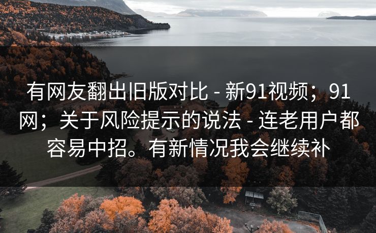 有网友翻出旧版对比 - 新91视频；91网；关于风险提示的说法 - 连老用户都容易中招。有新情况我会继续补