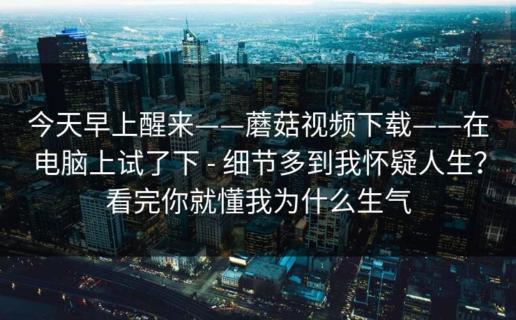 今天早上醒来——蘑菇视频下载——在电脑上试了下 - 细节多到我怀疑人生？看完你就懂我为什么生气