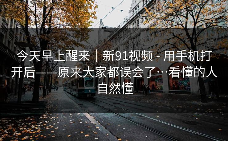 今天早上醒来｜新91视频 - 用手机打开后——原来大家都误会了…看懂的人自然懂