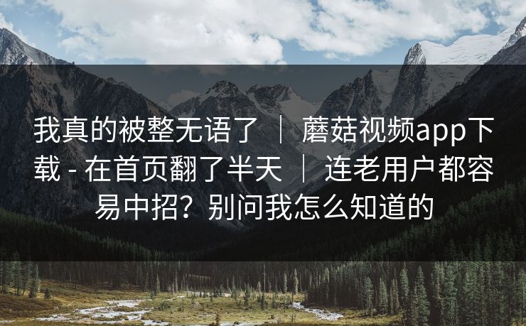 我真的被整无语了 ｜ 蘑菇视频app下载 - 在首页翻了半天 ｜ 连老用户都容易中招？别问我怎么知道的