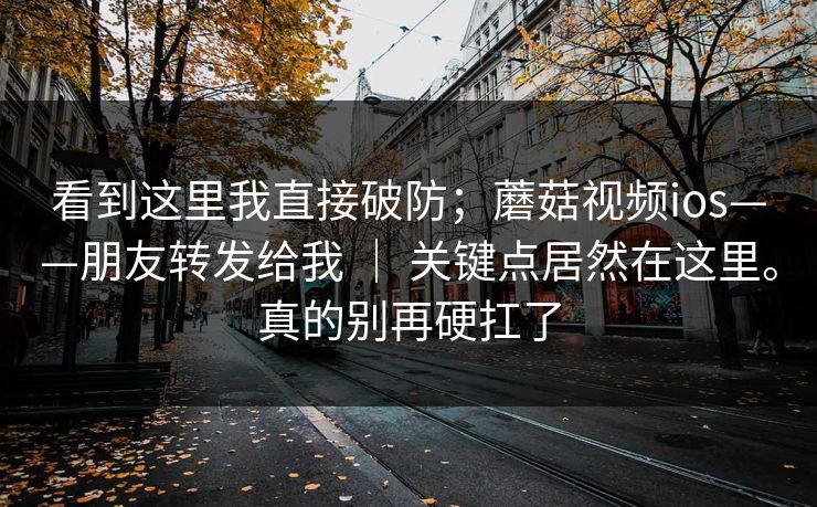 看到这里我直接破防；蘑菇视频ios——朋友转发给我 ｜ 关键点居然在这里。真的别再硬扛了