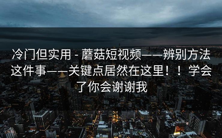 冷门但实用 - 蘑菇短视频——辨别方法这件事——关键点居然在这里！！学会了你会谢谢我
