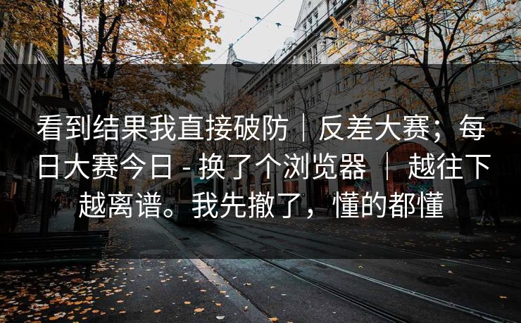 看到结果我直接破防｜反差大赛；每日大赛今日 - 换了个浏览器 ｜ 越往下越离谱。我先撤了，懂的都懂